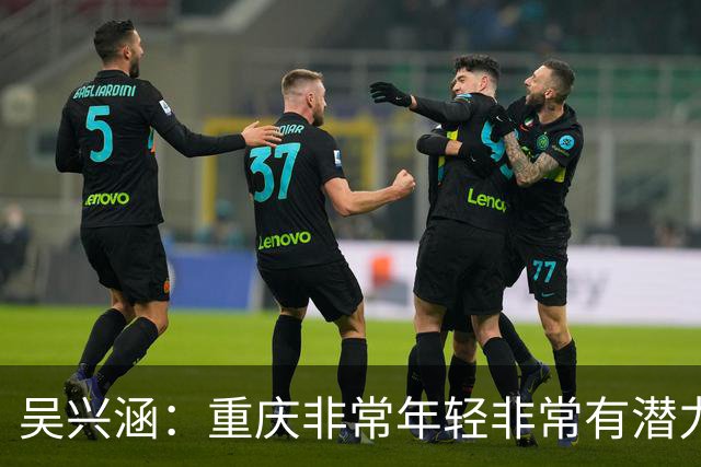 吴兴涵：重庆非常年轻非常有潜力，没能取胜向天津球迷说声对不起