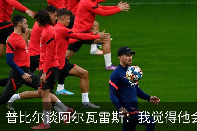 普比尔谈阿尔瓦雷斯：我觉得他会走，如果不开心留下也很难踢好